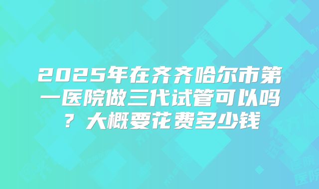 2025年在齐齐哈尔市第一医院做三代试管可以吗？大概要花费多少钱