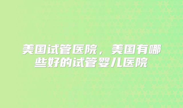 美国试管医院,美国有哪些好的试管婴儿医院