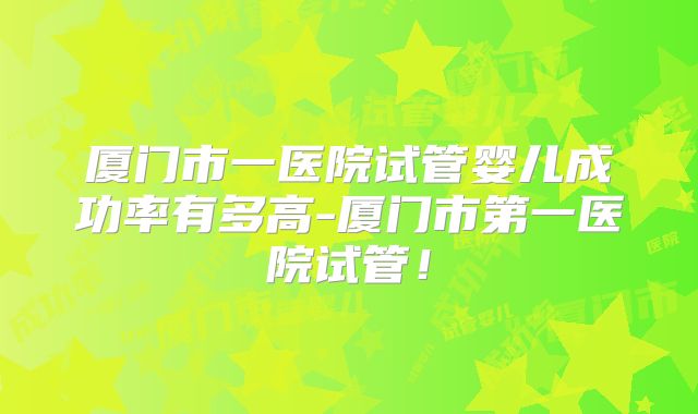 厦门市一医院试管婴儿成功率有多高-厦门市第一医院试管!