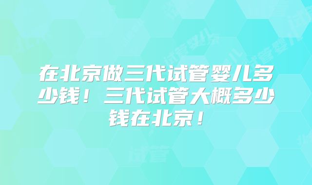 在北京做三代试管婴儿多少钱！三代试管大概多少钱在北京！