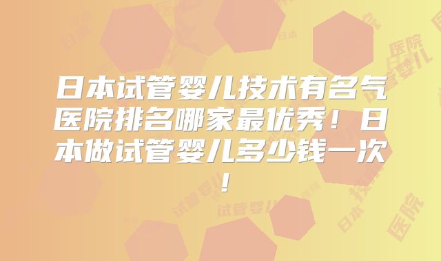 日本试管婴儿技术有名气医院排名哪家最优秀！日本做试管婴儿多少钱一次！