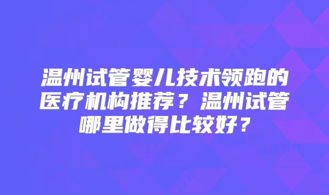 温州试管婴儿技术领跑的医疗机构推荐?温州试管哪里做得比较好?