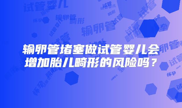 输卵管堵塞做试管婴儿会增加胎儿畸形的风险吗？
