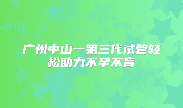 广州中山一第三代试管轻松助力不孕不育