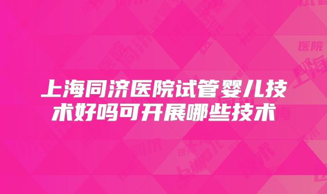 上海同济医院试管婴儿技术好吗可开展哪些技术