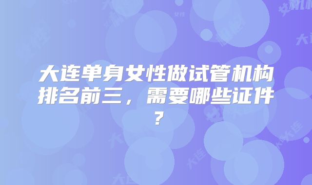 大连单身女性做试管机构排名前三,需要哪些证件?