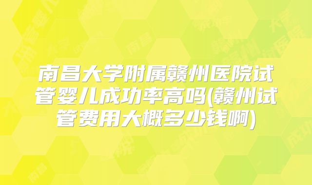 南昌大学附属赣州医院试管婴儿成功率高吗(赣州试管费用大概多少钱啊)