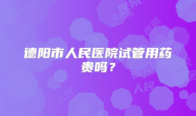 德阳市人民医院试管用药贵吗?