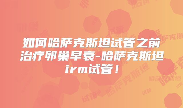 如何哈萨克斯坦试管之前治疗卵巢早衰-哈萨克斯坦irm试管！