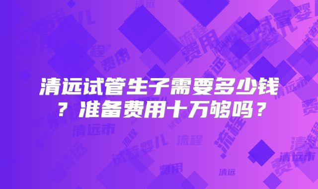 清远试管生子需要多少钱?准备费用十万够吗?