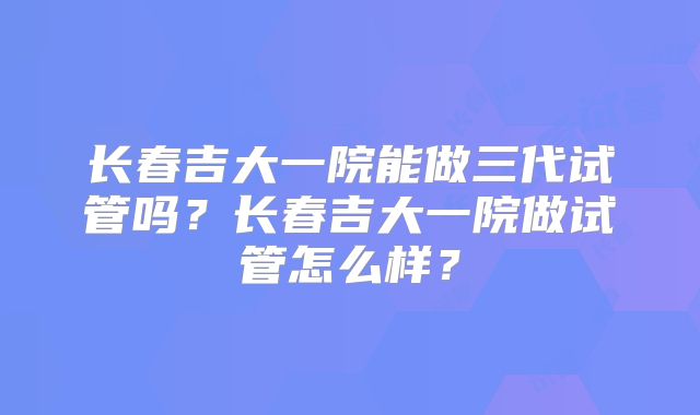 长春吉大一院能做三代试管吗？长春吉大一院做试管怎么样？