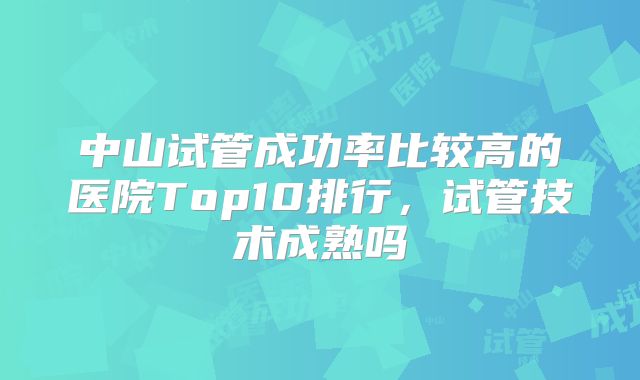 中山试管成功率比较高的医院Top10排行，试管技术成熟吗