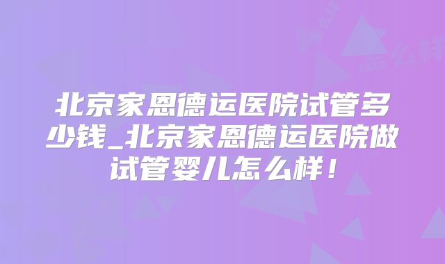 北京家恩德运医院试管多少钱_北京家恩德运医院做试管婴儿怎么样！