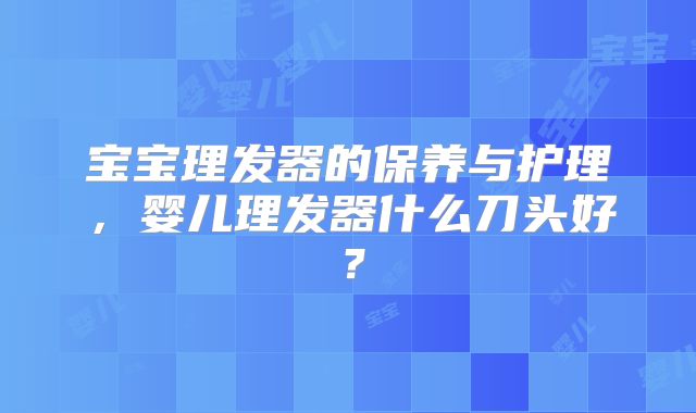 宝宝理发器的保养与护理,婴儿理发器什么刀头好?