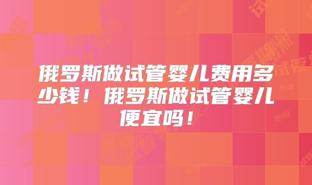 俄罗斯做试管婴儿费用多少钱！俄罗斯做试管婴儿便宜吗！