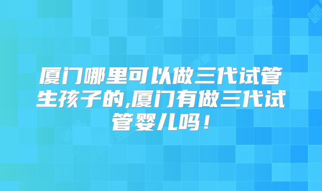 厦门哪里可以做三代试管生孩子的,厦门有做三代试管婴儿吗！