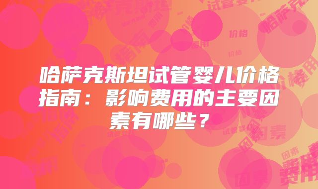 哈萨克斯坦试管婴儿价格指南：影响费用的主要因素有哪些？