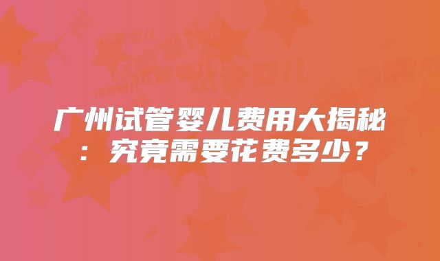 广州试管婴儿费用大揭秘：究竟需要花费多少？