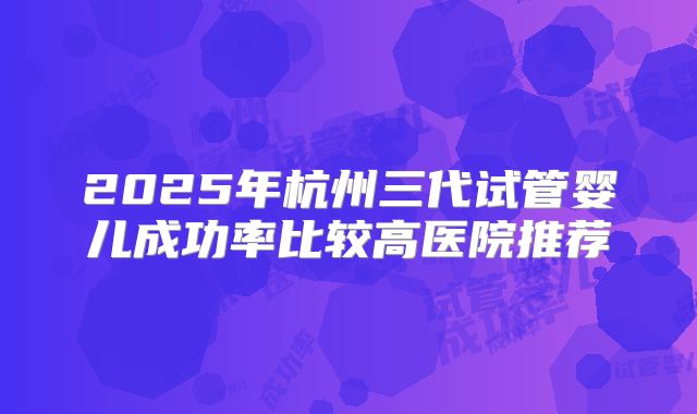 2025年杭州三代试管婴儿成功率比较高医院推荐