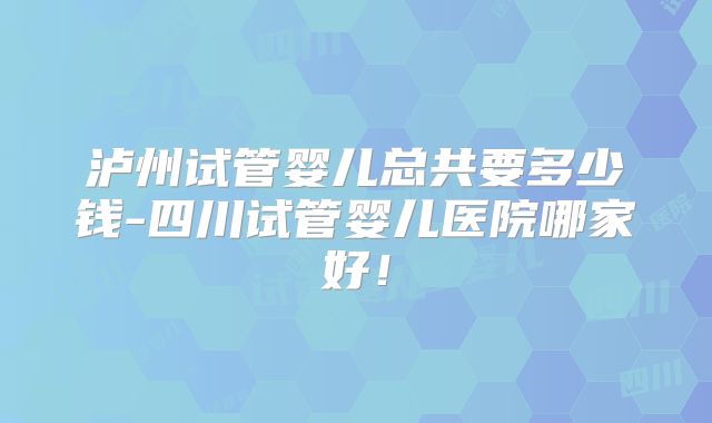 泸州试管婴儿总共要多少钱-四川试管婴儿医院哪家好！