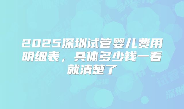 2025深圳试管婴儿费用明细表，具体多少钱一看就清楚了