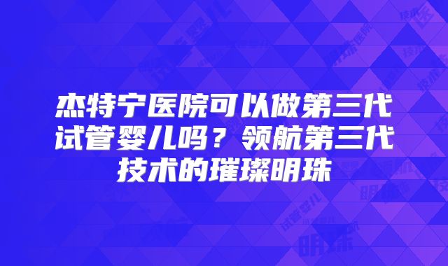 杰特宁医院可以做第三代试管婴儿吗？领航第三代技术的璀璨明珠