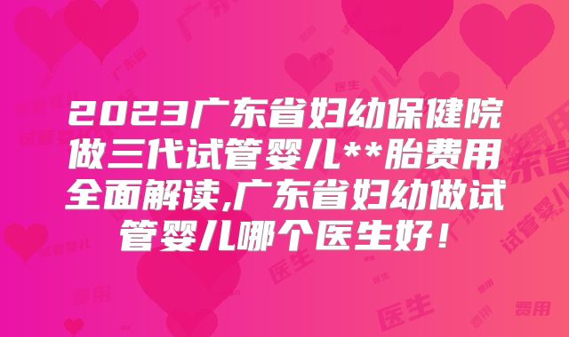 2023广东省妇幼保健院做三代试管婴儿**胎费用全面解读,广东省妇幼做试管婴儿哪个医生好！