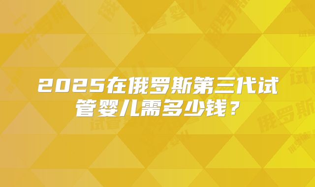 2025在俄罗斯第三代试管婴儿需多少钱？