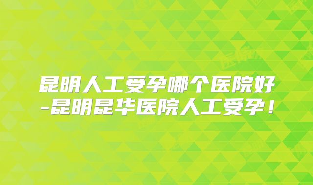 昆明人工受孕哪个医院好-昆明昆华医院人工受孕！