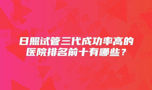 日照试管三代成功率高的医院排名前十有哪些？
