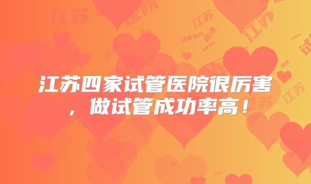 江苏四家试管医院很厉害，做试管成功率高！