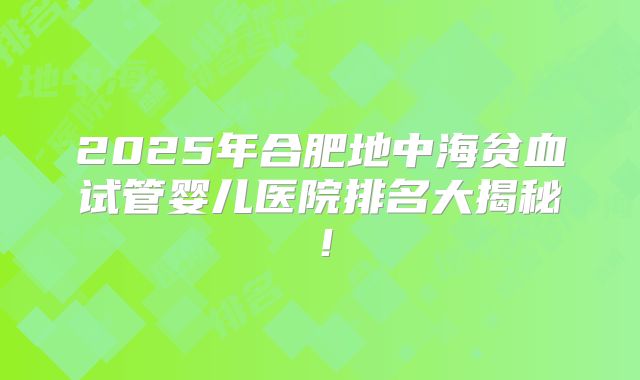 2025年合肥地中海贫血试管婴儿医院排名大揭秘！
