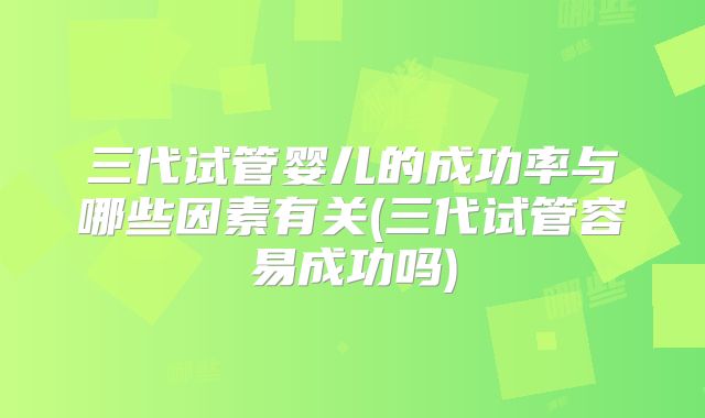 三代试管婴儿的成功率与哪些因素有关(三代试管容易成功吗)