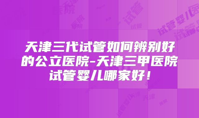 天津三代试管如何辨别好的公立医院-天津三甲医院试管婴儿哪家好！