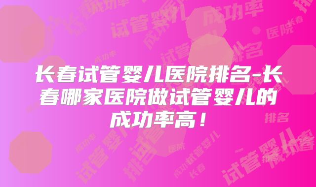 长春试管婴儿医院排名-长春哪家医院做试管婴儿的成功率高!