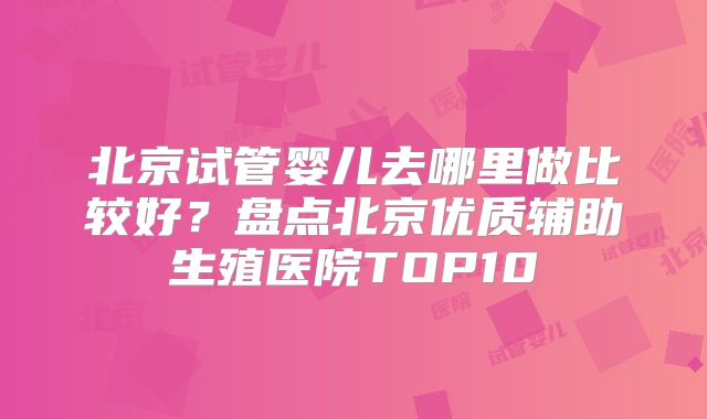 北京试管婴儿去哪里做比较好?盘点北京优质辅助生殖医院TOP10