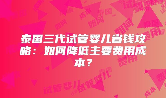 泰国三代试管婴儿省钱攻略:如何降低主要费用成本?