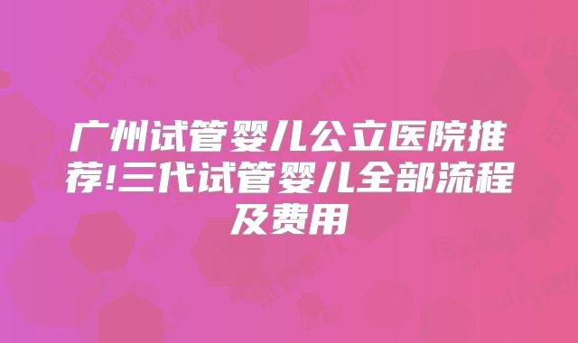 广州试管婴儿公立医院推荐!三代试管婴儿全部流程及费用
