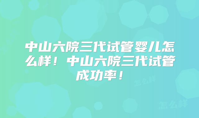 中山六院三代试管婴儿怎么样！中山六院三代试管成功率！