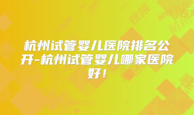 杭州试管婴儿医院排名公开-杭州试管婴儿哪家医院好！