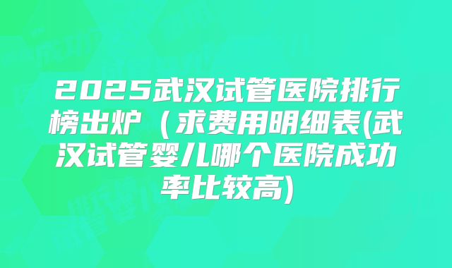 2025武汉试管医院排行榜出炉（求费用明细表(武汉试管婴儿哪个医院成功率比较高)