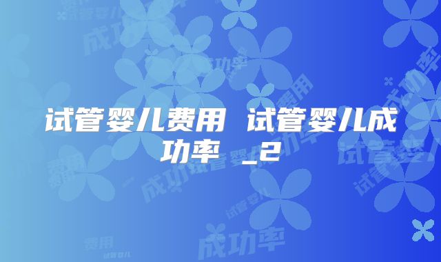 试管婴儿费用 试管婴儿成功率 _2