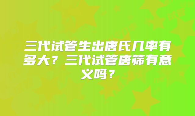 三代试管生出唐氏几率有多大?三代试管唐筛有意义吗?