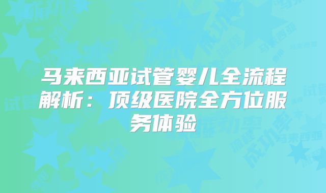 马来西亚试管婴儿全流程解析：顶级医院全方位服务体验