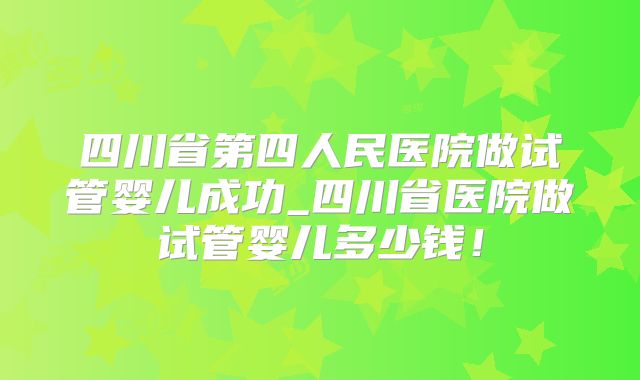 四川省第四人民医院做试管婴儿成功_四川省医院做试管婴儿多少钱！