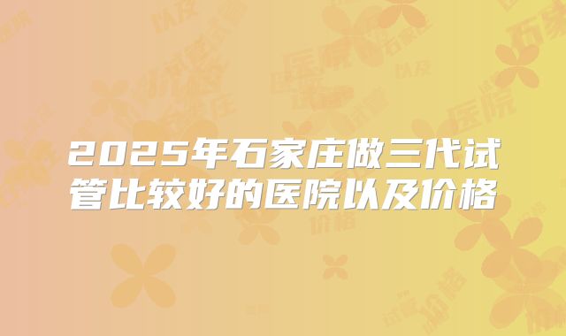 2025年石家庄做三代试管比较好的医院以及价格