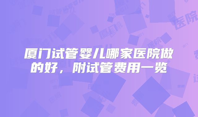 厦门试管婴儿哪家医院做的好，附试管费用一览