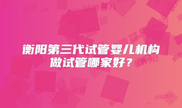 衡阳第三代试管婴儿机构做试管哪家好？