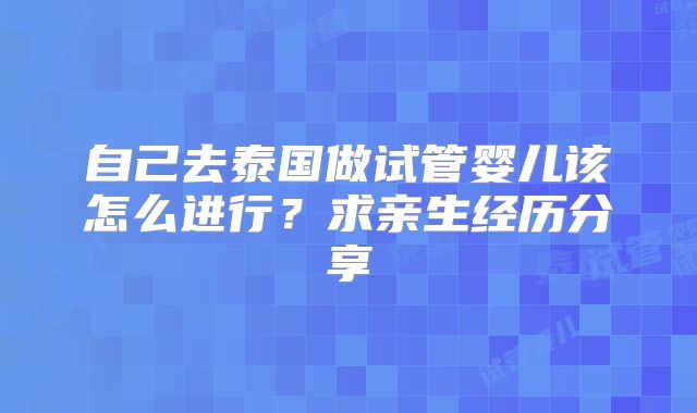 自己去泰国做试管婴儿该怎么进行？求亲生经历分享