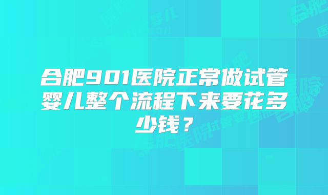 合肥901医院正常做试管婴儿整个流程下来要花多少钱？